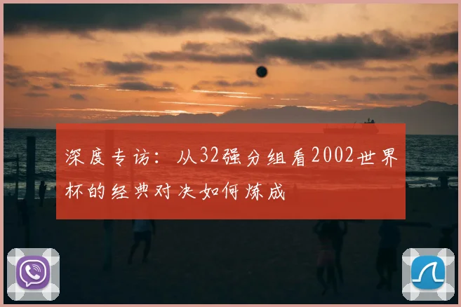 深度专访：从32强分组看2002世界杯的经典对决如何炼成