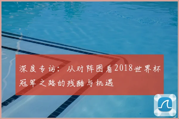 深度专访：从对阵图看2018世界杯冠军之路的残酷与机遇