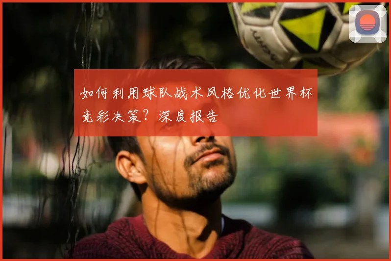 如何利用球队战术风格优化世界杯竞彩决策？深度报告