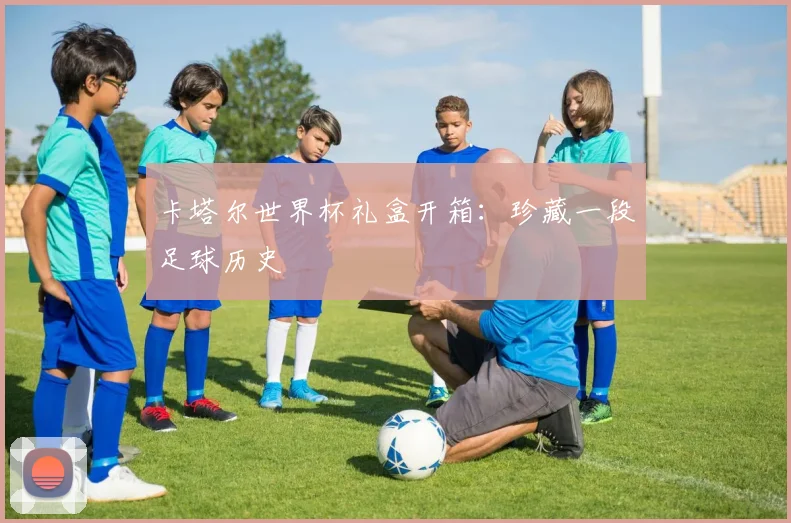 卡塔尔世界杯礼盒开箱：珍藏一段足球历史