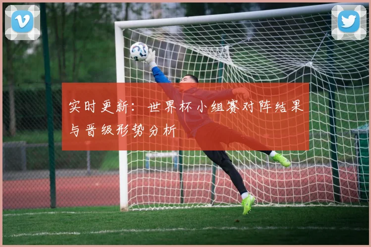 实时更新：世界杯小组赛对阵结果与晋级形势分析