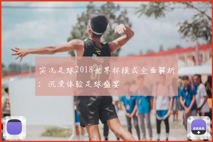 实况足球2018世界杯模式全面解析：沉浸体验足球盛宴