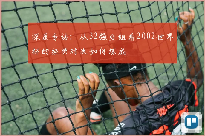 深度专访：从32强分组看2002世界杯的经典对决如何炼成