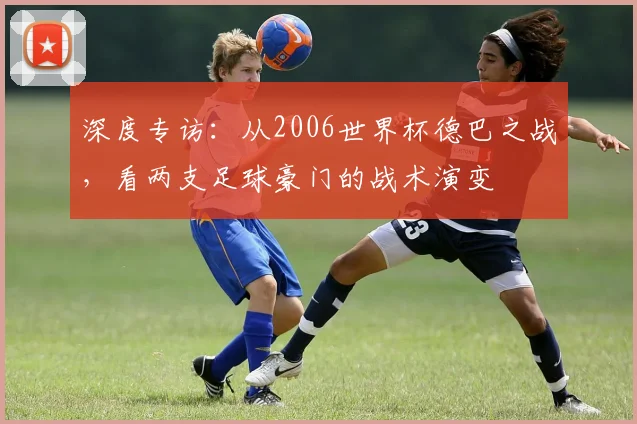 深度专访：从2006世界杯德巴之战，看两支足球豪门的战术演变