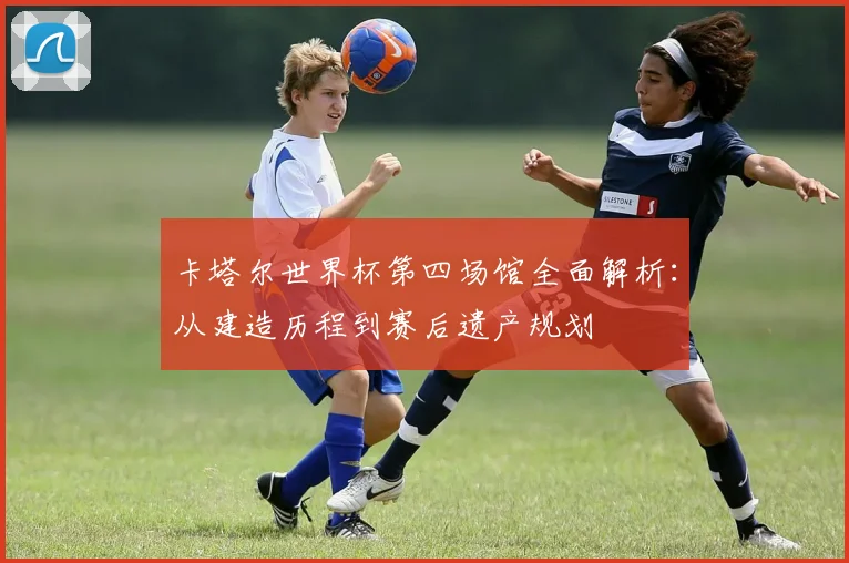 卡塔尔世界杯第四场馆全面解析：从建造历程到赛后遗产规划