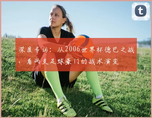 深度专访：从2006世界杯德巴之战，看两支足球豪门的战术演变