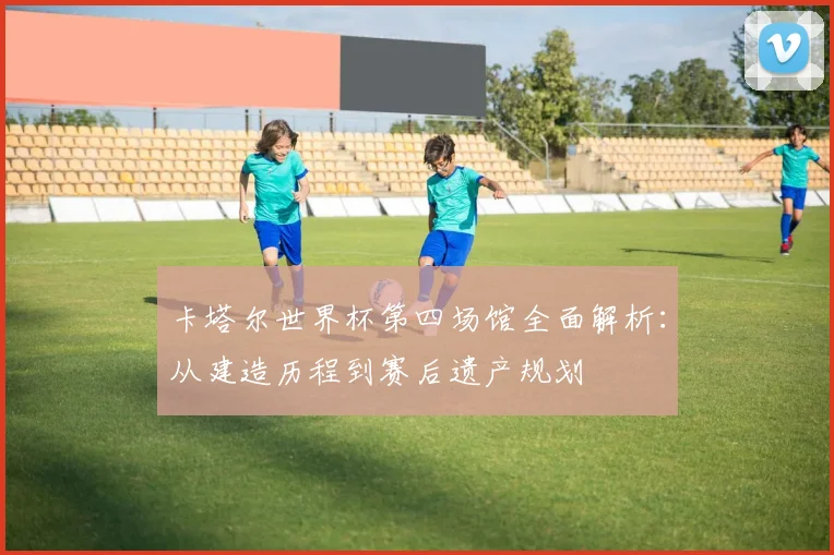 卡塔尔世界杯第四场馆全面解析：从建造历程到赛后遗产规划
