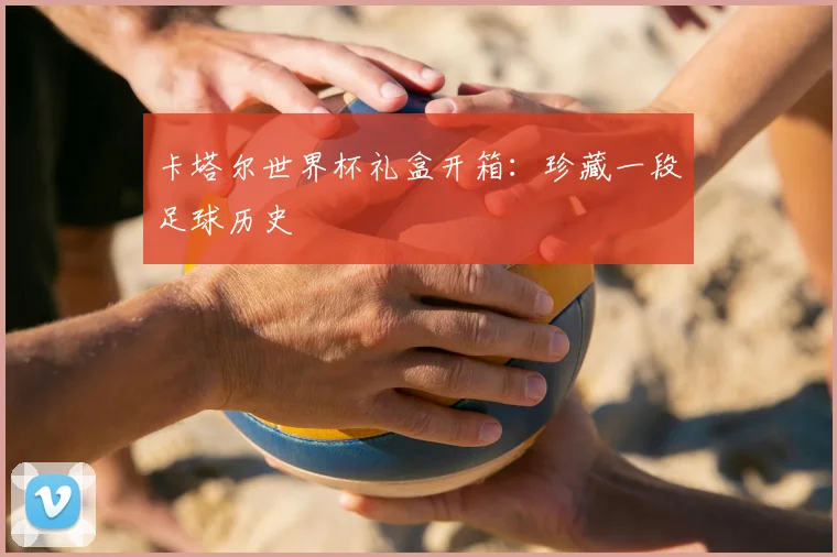 卡塔尔世界杯礼盒开箱：珍藏一段足球历史