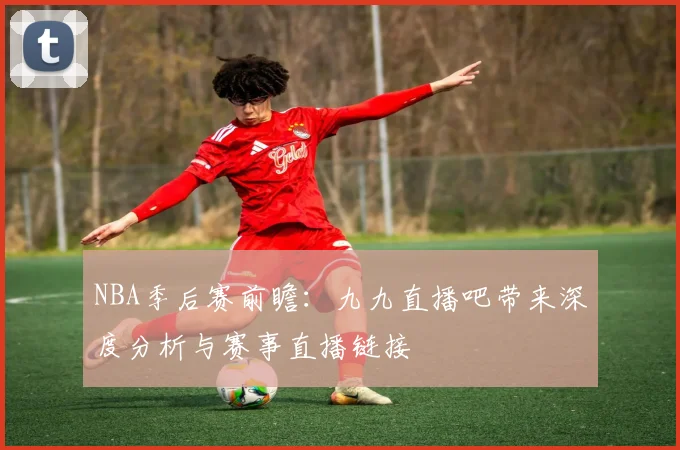 NBA季后赛前瞻：九九直播吧带来深度分析与赛事直播链接