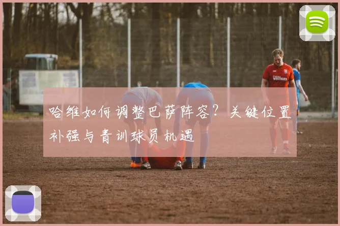 哈维如何调整巴萨阵容？关键位置补强与青训球员机遇