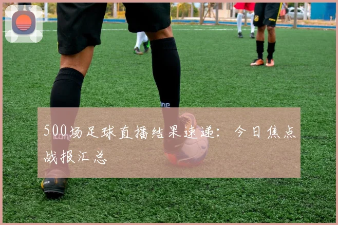 500场足球直播结果速递：今日焦点战报汇总