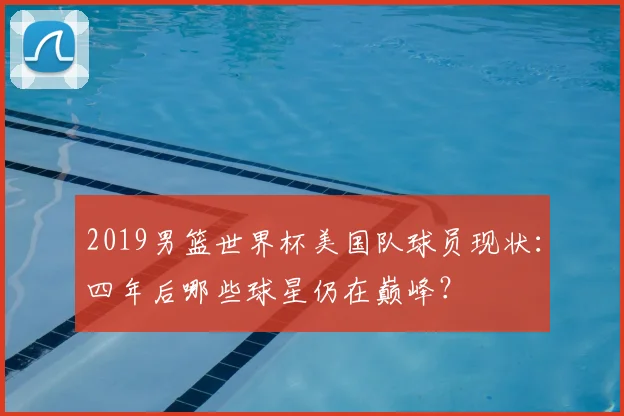 2019男篮世界杯美国队球员现状：四年后哪些球星仍在巅峰？
