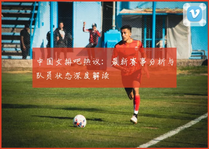 中国女排吧热议：最新赛事分析与队员状态深度解读