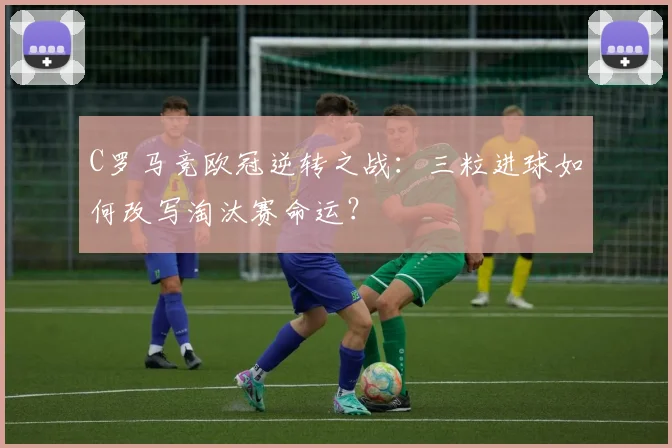 C罗马竞欧冠逆转之战：三粒进球如何改写淘汰赛命运？